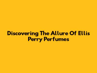 Discovering The Allure Of Ellis Perry Perfumes