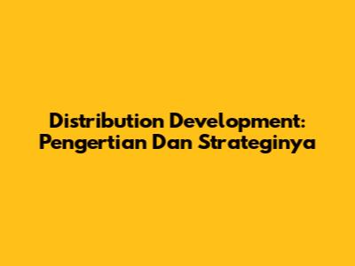 Distribution Development: Pengertian Dan Strateginya