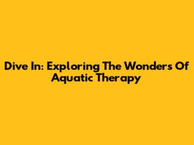 Dive In: Exploring The Wonders Of Aquatic Therapy