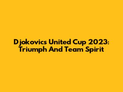 Djokovic's United Cup 2023: Triumph And Team Spirit