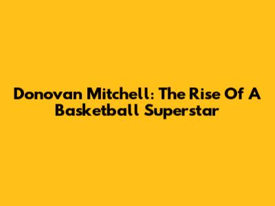 Donovan Mitchell: The Rise Of A Basketball Superstar