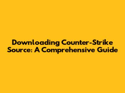 Downloading Counter-Strike Source: A Comprehensive Guide