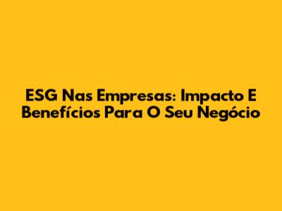 ESG Nas Empresas: Impacto E Benefícios Para O Seu Negócio