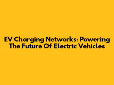 EV Charging Networks: Powering The Future Of Electric Vehicles