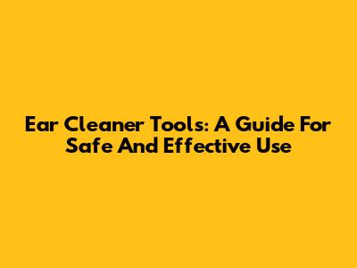 Ear Cleaner Tools: A Guide For Safe And Effective Use