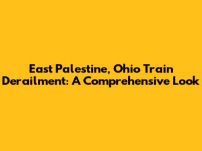 East Palestine, Ohio Train Derailment: A Comprehensive Look