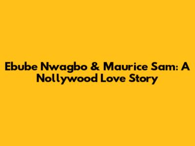 Ebube Nwagbo & Maurice Sam: A Nollywood Love Story