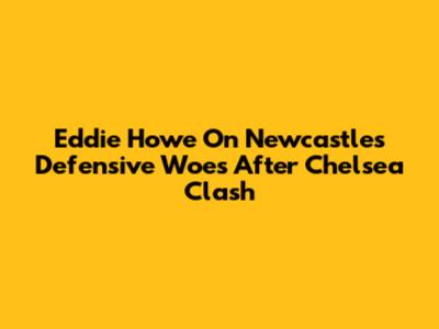 Eddie Howe On Newcastle's Defensive Woes After Chelsea Clash