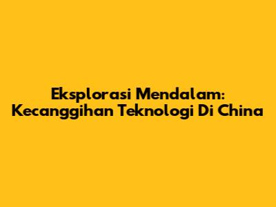 Eksplorasi Mendalam: Kecanggihan Teknologi Di China