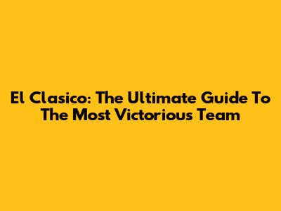 El Clasico: The Ultimate Guide To The Most Victorious Team