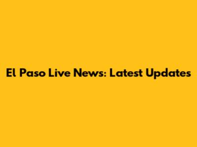 El Paso Live News: Latest Updates