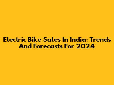 Electric Bike Sales In India: Trends And Forecasts For 2024