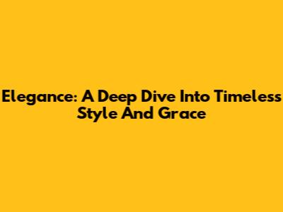 Elegance: A Deep Dive Into Timeless Style And Grace
