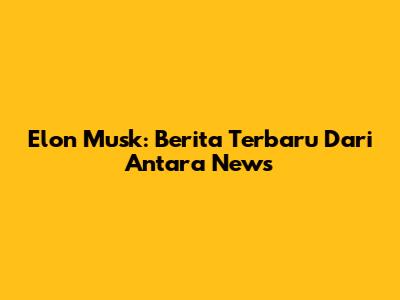 Elon Musk: Berita Terbaru Dari Antara News