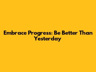 Embrace Progress: Be Better Than Yesterday
