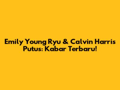 Emily Young Ryu & Calvin Harris Putus: Kabar Terbaru!