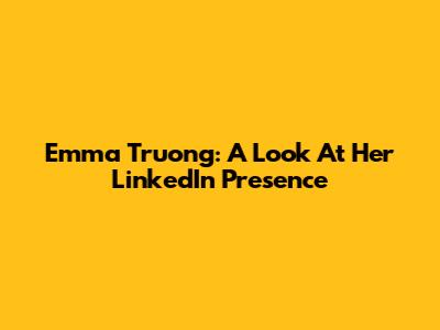 Emma Truong: A Look At Her LinkedIn Presence