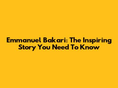 Emmanuel Bakari: The Inspiring Story You Need To Know