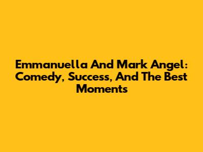 Emmanuella And Mark Angel: Comedy, Success, And The Best Moments