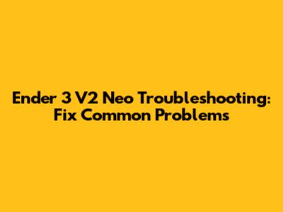 Ender 3 V2 Neo Troubleshooting: Fix Common Problems