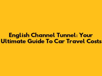 English Channel Tunnel: Your Ultimate Guide To Car Travel Costs