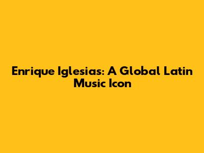 Enrique Iglesias: A Global Latin Music Icon