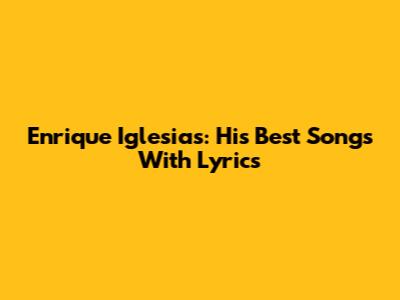 Enrique Iglesias: His Best Songs With Lyrics