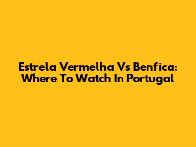 Estrela Vermelha Vs Benfica: Where To Watch In Portugal