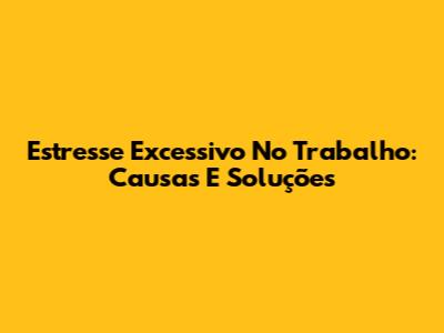 Estresse Excessivo No Trabalho: Causas E Soluções