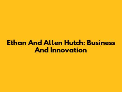 Ethan And Allen Hutch: Business And Innovation