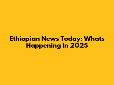 Ethiopian News Today: What's Happening In 2025