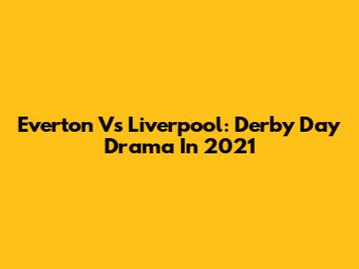 Everton Vs Liverpool: Derby Day Drama In 2021