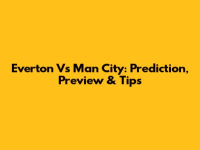 Everton Vs Man City: Prediction, Preview & Tips