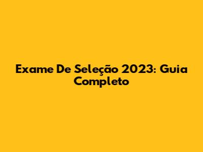 Exame De Seleção 2023: Guia Completo