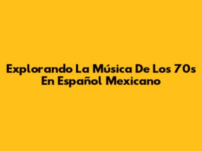 Explorando La Música De Los 70s En Español Mexicano