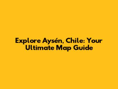 Explore Aysén, Chile: Your Ultimate Map Guide