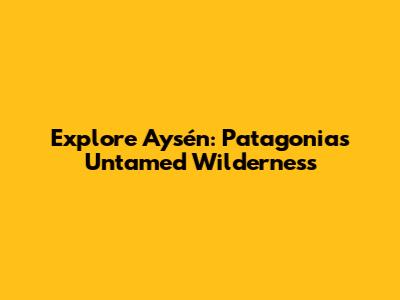 Explore Aysén: Patagonia's Untamed Wilderness