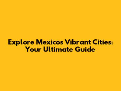Explore Mexico's Vibrant Cities: Your Ultimate Guide
