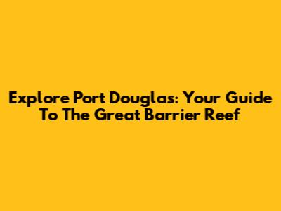Explore Port Douglas: Your Guide To The Great Barrier Reef