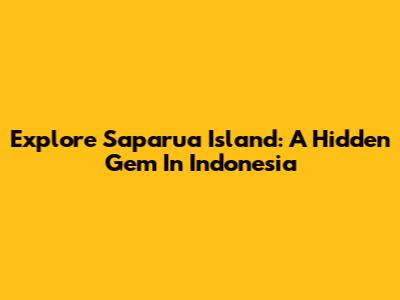 Explore Saparua Island: A Hidden Gem In Indonesia