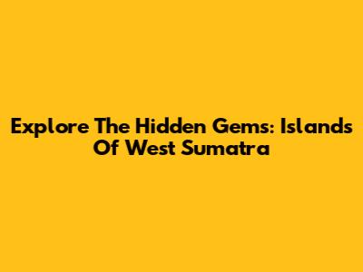 Explore The Hidden Gems: Islands Of West Sumatra