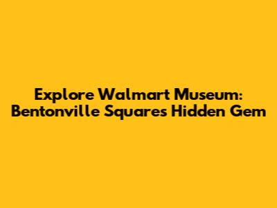 Explore Walmart Museum: Bentonville Square's Hidden Gem