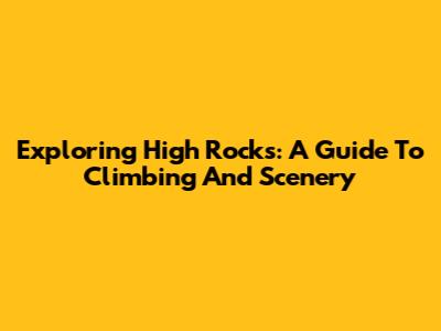 Exploring High Rocks: A Guide To Climbing And Scenery
