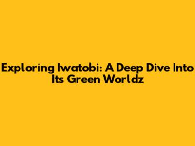 Exploring Iwatobi: A Deep Dive Into Its Green Worldz