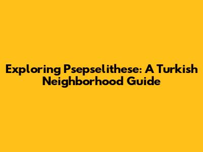 Exploring Psepselithese: A Turkish Neighborhood Guide