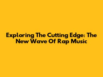 Exploring The Cutting Edge: The New Wave Of Rap Music