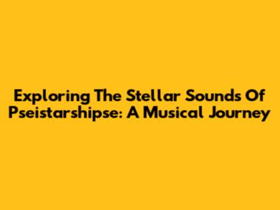 Exploring The Stellar Sounds Of Pseistarshipse: A Musical Journey