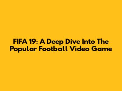 FIFA 19: A Deep Dive Into The Popular Football Video Game