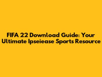 FIFA 22 Download Guide: Your Ultimate Ipseiease Sports Resource