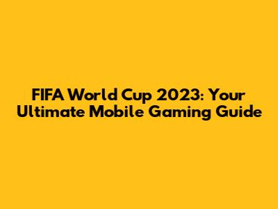 FIFA World Cup 2023: Your Ultimate Mobile Gaming Guide